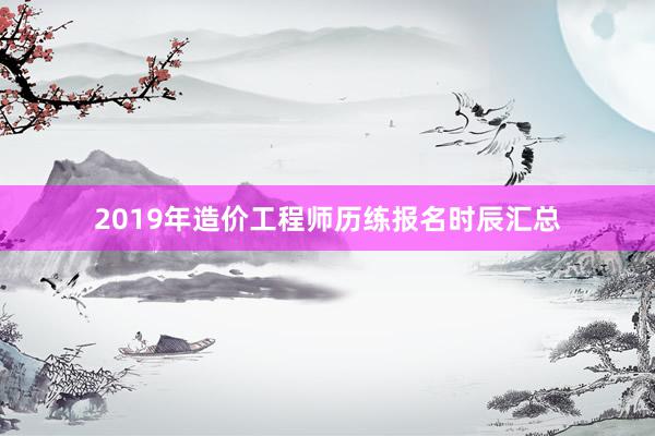 2019年造价工程师历练报名时辰汇总