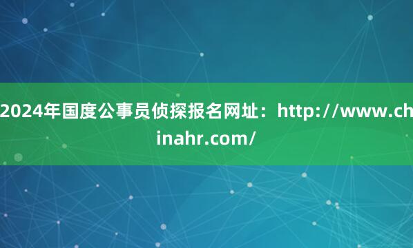 2024年国度公事员侦探报名网址：http://www.chinahr.com/