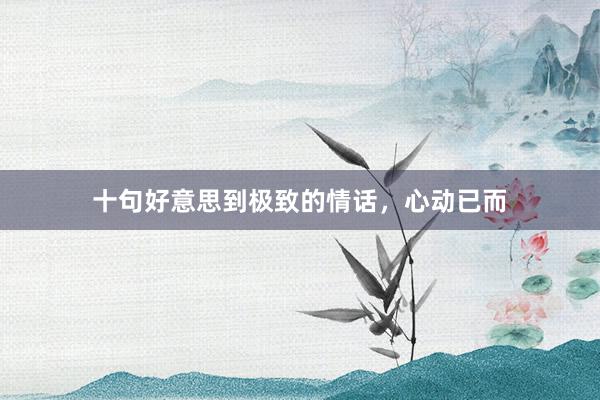 十句好意思到极致的情话，心动已而